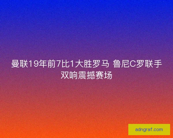 曼联19年前7比1大胜罗马 鲁尼C罗联手双响震撼赛场