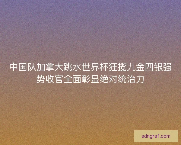 中国队加拿大跳水世界杯狂揽九金四银强势收官全面彰显绝对统治力