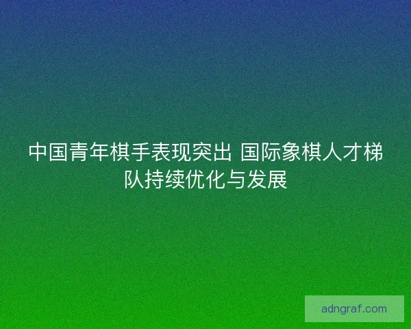 中国青年棋手表现突出 国际象棋人才梯队持续优化与发展