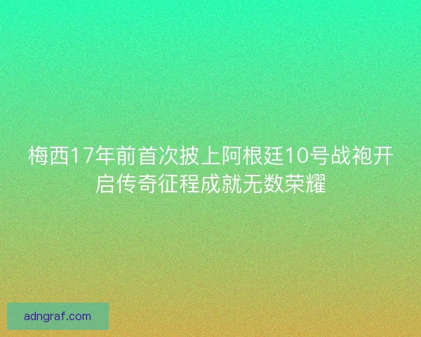 梅西17年前首次披上阿根廷10号战袍开启传奇征程成就无数荣耀