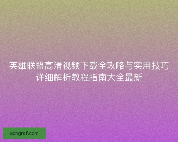 英雄联盟高清视频下载全攻略与实用技巧详细解析教程指南大全最新