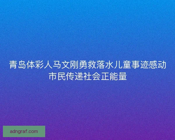 青岛体彩人马文刚勇救落水儿童事迹感动市民传递社会正能量