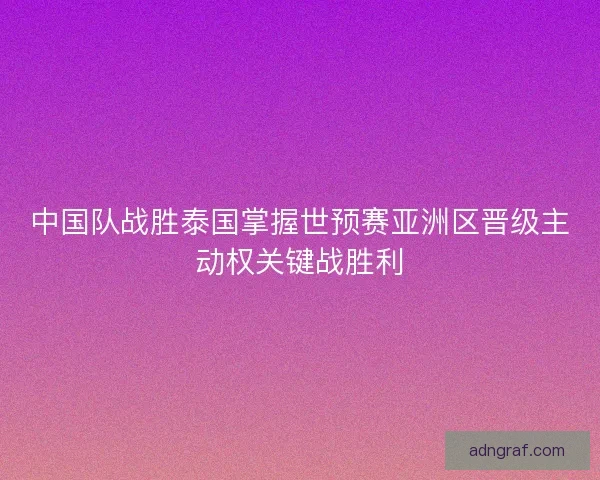 中国队战胜泰国掌握世预赛亚洲区晋级主动权关键战胜利
