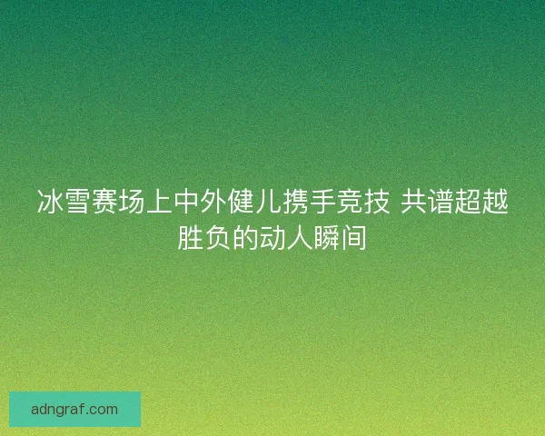 冰雪赛场上中外健儿携手竞技 共谱超越胜负的动人瞬间