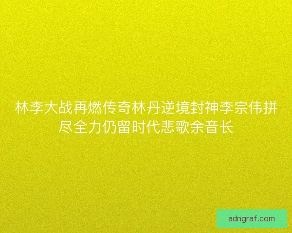 林李大战再燃传奇林丹逆境封神李宗伟拼尽全力仍留时代悲歌余音长