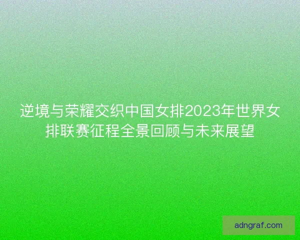 逆境与荣耀交织中国女排2023年世界女排联赛征程全景回顾与未来展望 逆境与荣耀交织中国女排2023年世界女排联赛征程全景回顾与未来展望