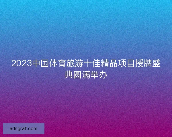 2023中国体育旅游十佳精品项目授牌盛典圆满举办 2023中国体育旅游十佳精品项目授牌盛典圆满举办