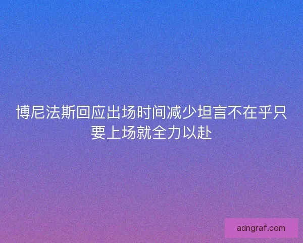 博尼法斯回应出场时间减少坦言不在乎只要上场就全力以赴 博尼法斯回应出场时间减少坦言不在乎只要上场就全力以赴