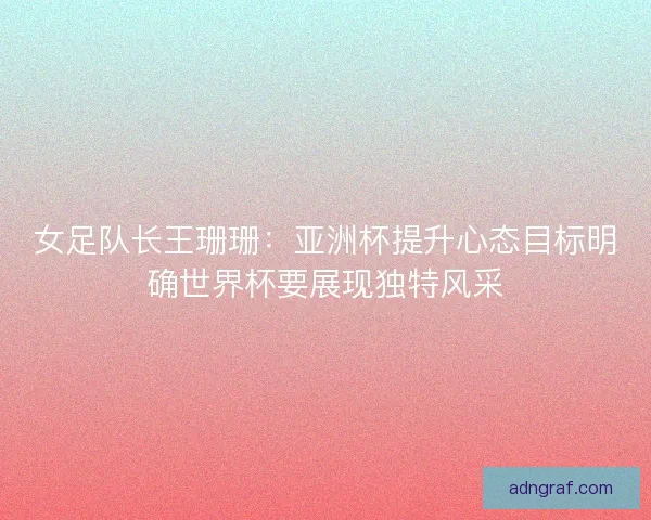 女足队长王珊珊:亚洲杯提升心态目标明确世界杯要展现独特风采 女足队长王珊珊:亚洲杯提升心态目标明确世界杯要展现独特风采